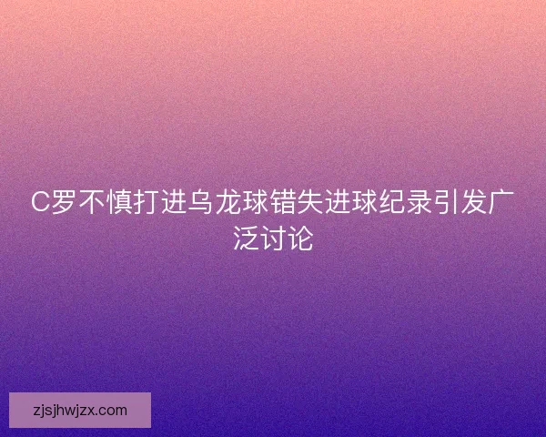 C罗不慎打进乌龙球错失进球纪录引发广泛讨论 C罗不慎打进乌龙球错失进球纪录引发广泛讨论