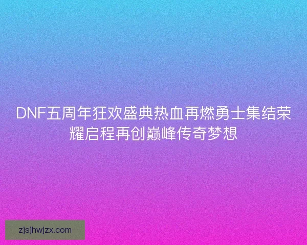 DNF五周年狂欢盛典热血再燃勇士集结荣耀启程再创巅峰传奇梦想