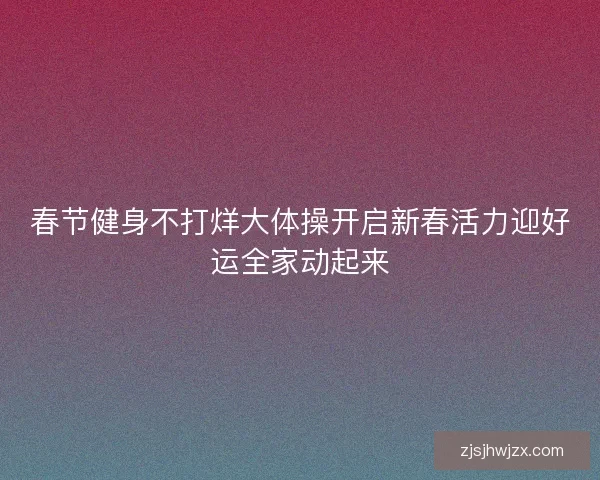 春节健身不打烊大体操开启新春活力迎好运全家动起来