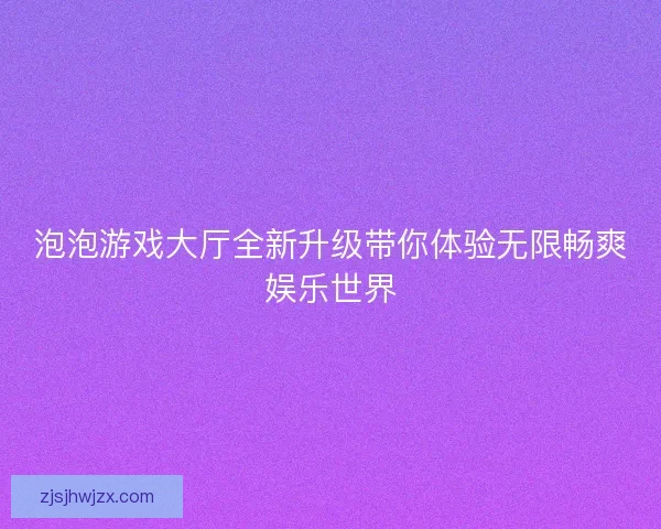 泡泡游戏大厅全新升级带你体验无限畅爽娱乐世界 泡泡游戏大厅全新升级带你体验无限畅爽娱乐世界