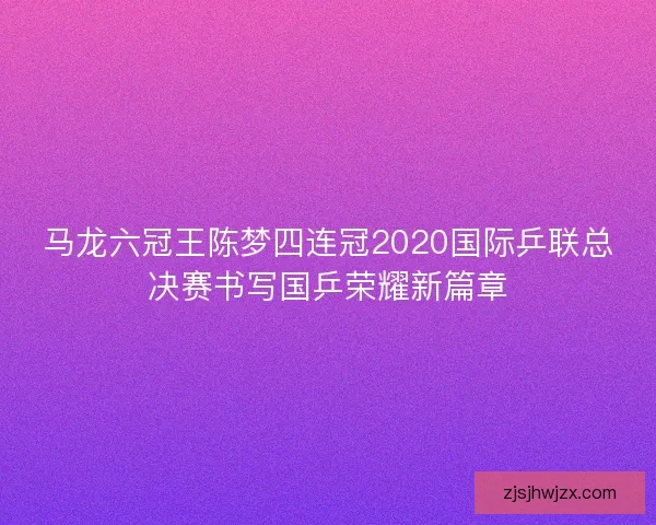 马龙六冠王陈梦四连冠2020国际乒联总决赛书写国乒荣耀新篇章