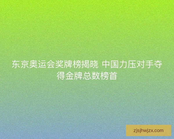 东京奥运会奖牌榜揭晓 中国力压对手夺得金牌总数榜首