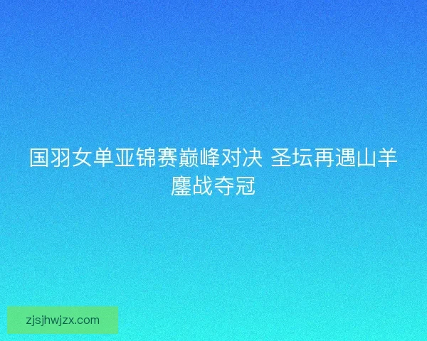 国羽女单亚锦赛巅峰对决 圣坛再遇山羊鏖战夺冠