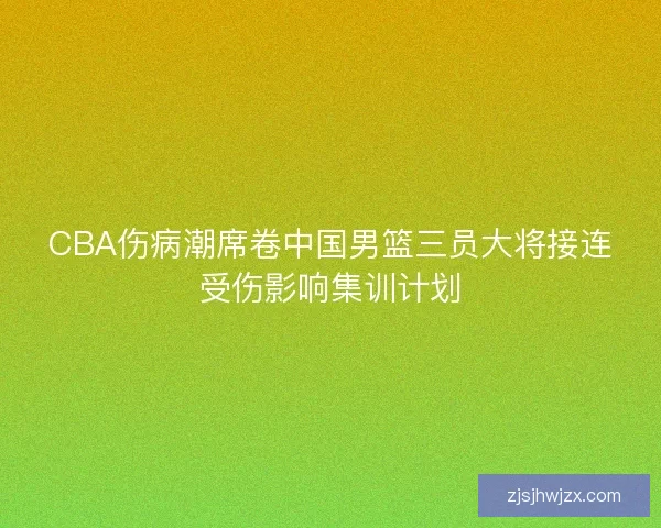 CBA伤病潮席卷中国男篮三员大将接连受伤影响集训计划 CBA伤病潮席卷中国男篮三员大将接连受伤影响集训计划