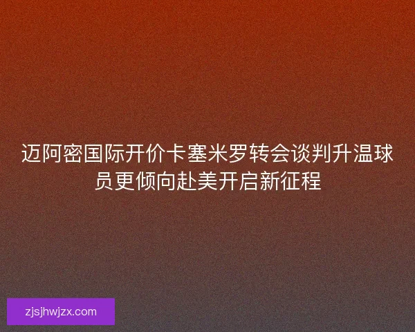 迈阿密国际开价卡塞米罗转会谈判升温球员更倾向赴美开启新征程
