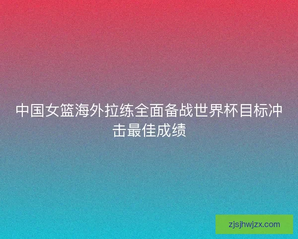 中国女篮海外拉练全面备战世界杯目标冲击最佳成绩 中国女篮海外拉练全面备战世界杯目标冲击最佳成绩