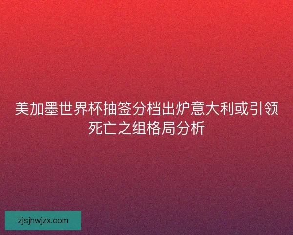 美加墨世界杯抽签分档出炉意大利或引领死亡之组格局分析 美加墨世界杯抽签分档出炉意大利或引领死亡之组格局分析