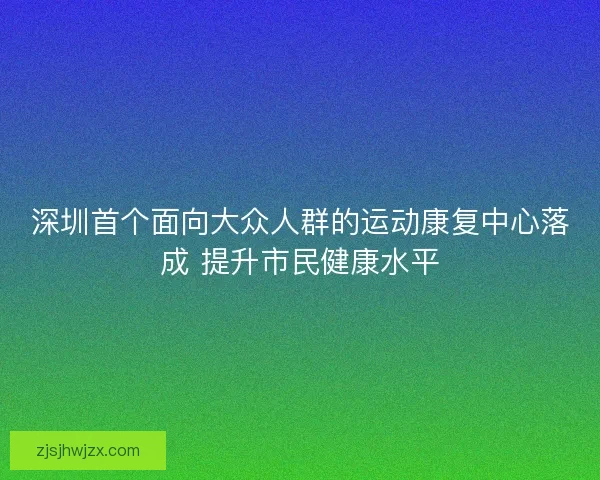 深圳首个面向大众人群的运动康复中心落成 提升市民健康水平 深圳首个面向大众人群的运动康复中心落成 提升市民健康水平