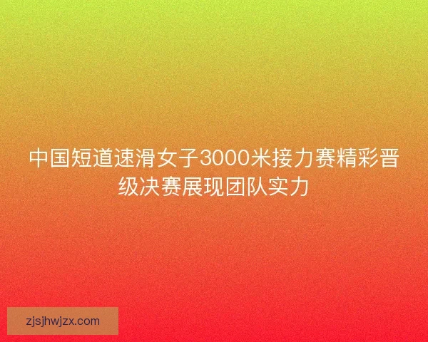 中国短道速滑女子3000米接力赛精彩晋级决赛展现团队实力 中国短道速滑女子3000米接力赛精彩晋级决赛展现团队实力